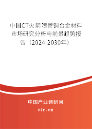 中國(guó)CT火箭噴管銅合金材料市場(chǎng)研究分析與前景趨勢(shì)報(bào)告（2024-2030年）