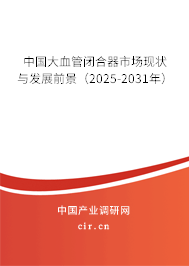 中國大血管閉合器市場現(xiàn)狀與發(fā)展前景（2025-2031年）