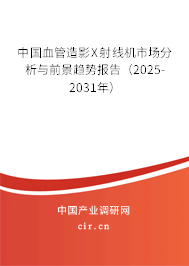 中國血管造影X射線機市場分析與前景趨勢報告（2025-2031年）